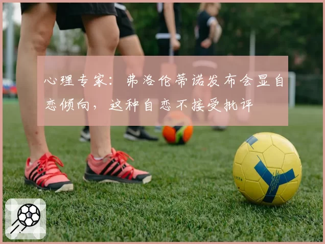 心理专家:弗洛伦蒂诺发布会显自恋倾向,这种自恋不接受批评