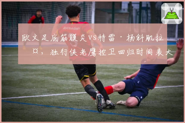 欧文足底筋膜炎vs特雷·杨斜肌拉伤,独行侠老鹰控卫回归时间表大乱斗