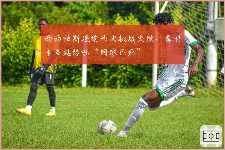 西西帕斯连续两次挑战失败,蒙特卡洛站怒吼“网球已死”