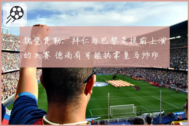 魏登费勒：拜仁与巴黎是提前上演的决赛 德尚有可能执掌皇马帅印