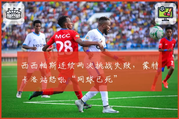 西西帕斯连续两次挑战失败，蒙特卡洛站怒吼“网球已死”