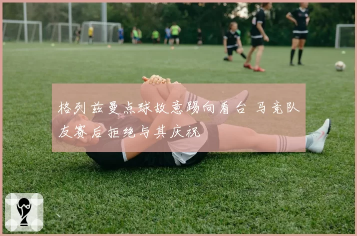 格列兹曼点球故意踢向看台 马竞队友赛后拒绝与其庆祝