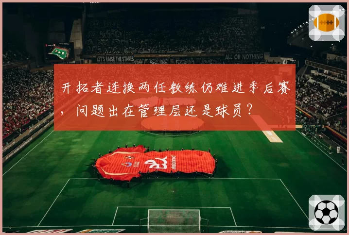 开拓者连换两任教练仍难进季后赛,问题出在管理层还是球员?