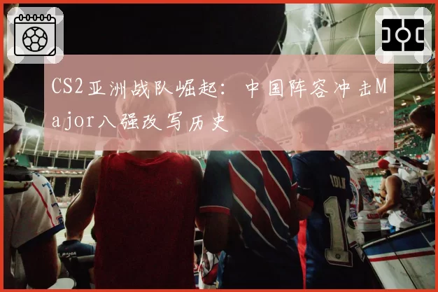 CS2亚洲战队崛起:中国阵容冲击Major八强改写历史