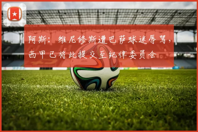 阿斯:维尼修斯遭巴萨球迷辱骂,西甲已将此提交至纪律委员会