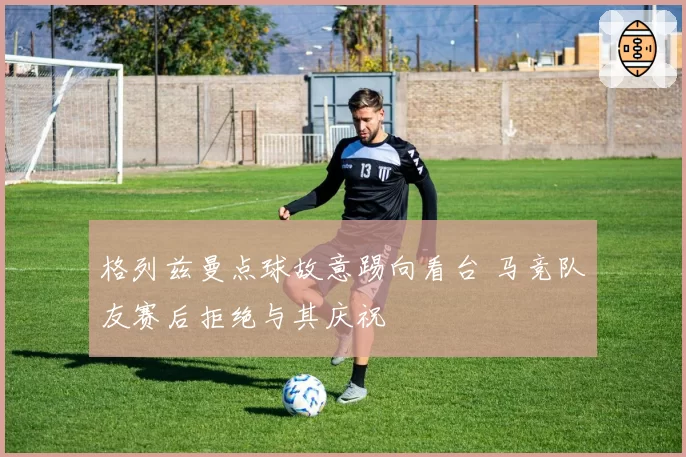 格列兹曼点球故意踢向看台 马竞队友赛后拒绝与其庆祝