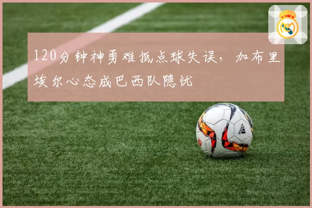 120分钟神勇难抵点球失误,加布里埃尔心态成巴西队隐忧