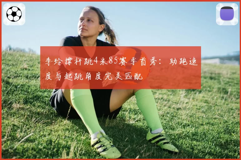 李玲撑杆跳4米85赛季首秀：助跑速度与起跳角度完美匹配