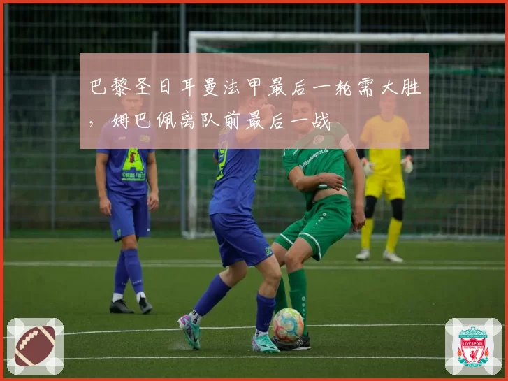 巴黎圣日耳曼法甲最后一轮需大胜,姆巴佩离队前最后一战