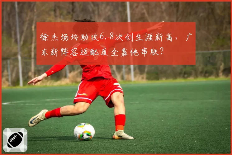 徐杰场均助攻6.8次创生涯新高,广东新阵容适配度全靠他串联?