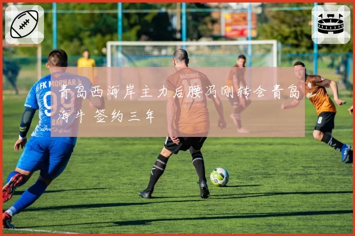 青岛西海岸主力后腰冯刚转会青岛海牛 签约三年