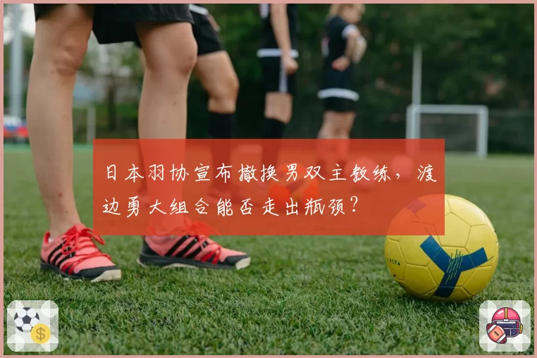 日本羽协宣布撤换男双主教练，渡边勇大组合能否走出瓶颈？