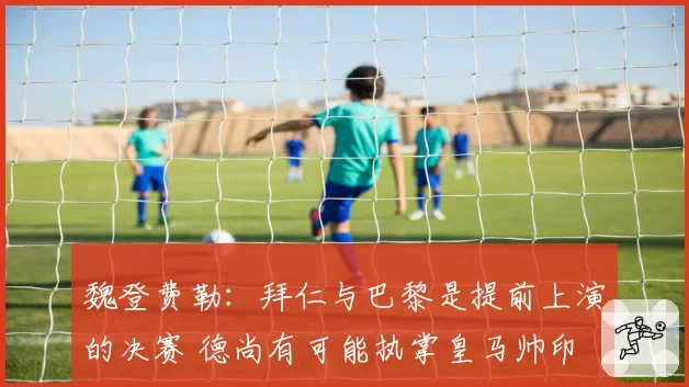 魏登费勒:拜仁与巴黎是提前上演的决赛 德尚有可能执掌皇马帅印