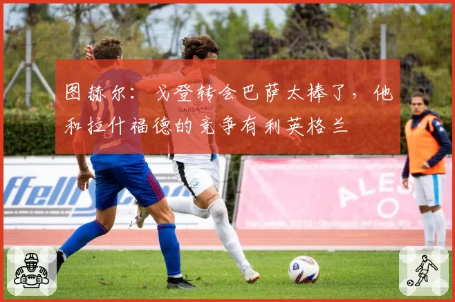 图赫尔:戈登转会巴萨太棒了,他和拉什福德的竞争有利英格兰