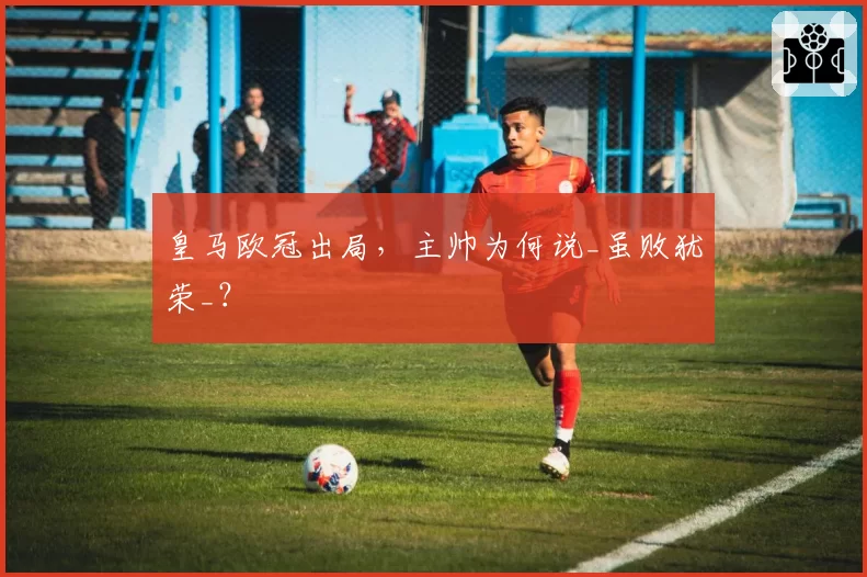 皇马欧冠出局，主帅为何说_虽败犹荣_？