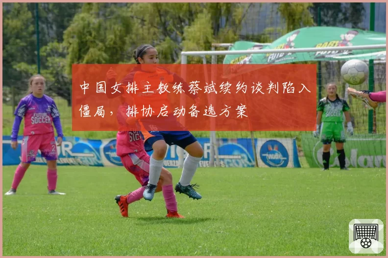 中国女排主教练蔡斌续约谈判陷入僵局，排协启动备选方案