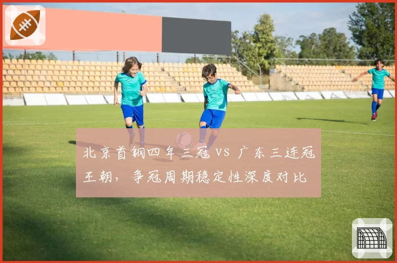 北京首钢四年三冠 vs 广东三连冠王朝，争冠周期稳定性深度对比