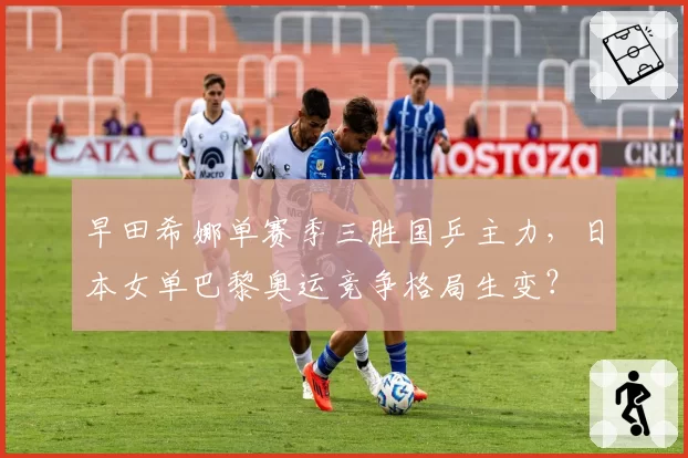 早田希娜单赛季三胜国乒主力，日本女单巴黎奥运竞争格局生变？