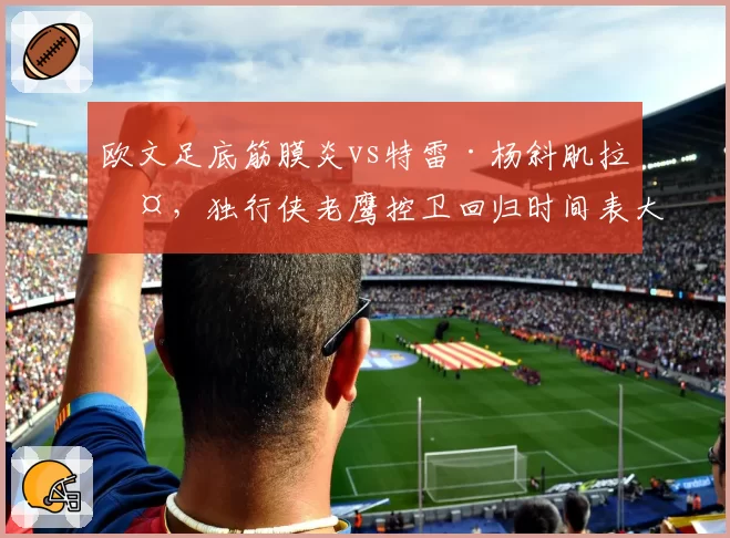 欧文足底筋膜炎vs特雷·杨斜肌拉伤,独行侠老鹰控卫回归时间表大乱斗