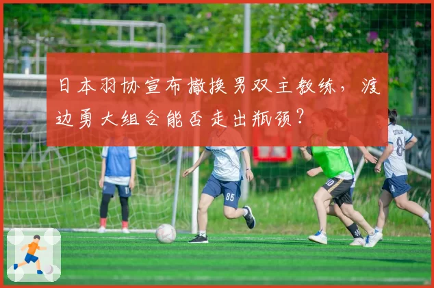 日本羽协宣布撤换男双主教练，渡边勇大组合能否走出瓶颈？
