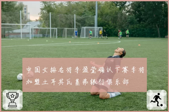 中国女排名将李盈莹确认下赛季将加盟土耳其瓦基弗银行俱乐部