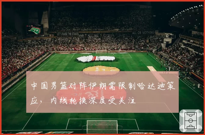 中国男篮对阵伊朗需限制哈达迪策应,内线轮换深度受关注