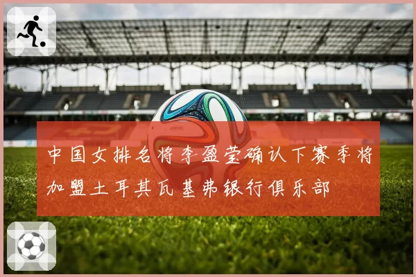 中国女排名将李盈莹确认下赛季将加盟土耳其瓦基弗银行俱乐部