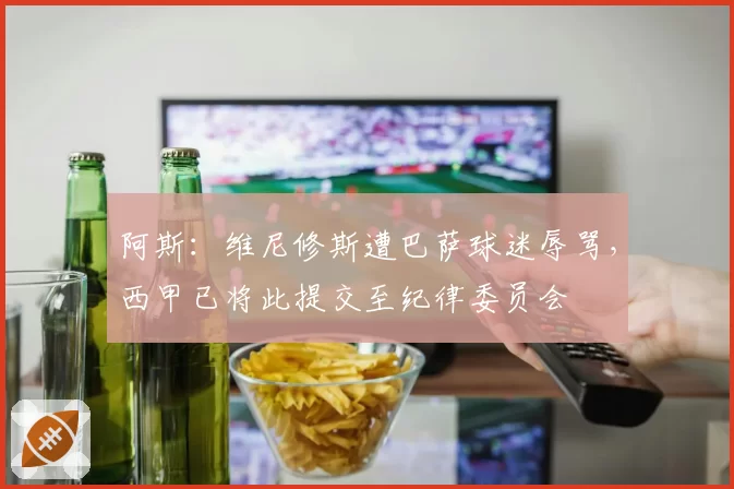 阿斯：维尼修斯遭巴萨球迷辱骂，西甲已将此提交至纪律委员会