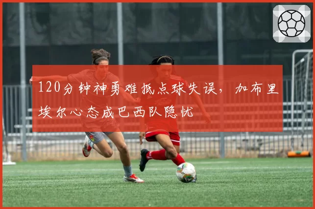 120分钟神勇难抵点球失误，加布里埃尔心态成巴西队隐忧
