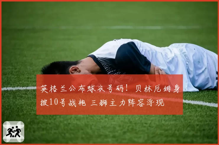 英格兰公布球衣号码!贝林厄姆身披10号战袍 三狮主力阵容浮现
