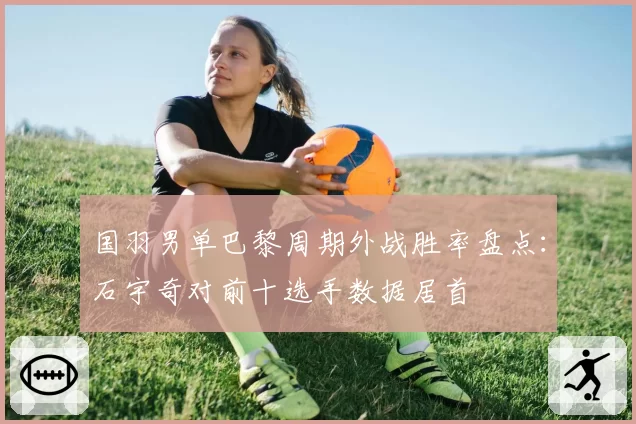 国羽男单巴黎周期外战胜率盘点:石宇奇对前十选手数据居首