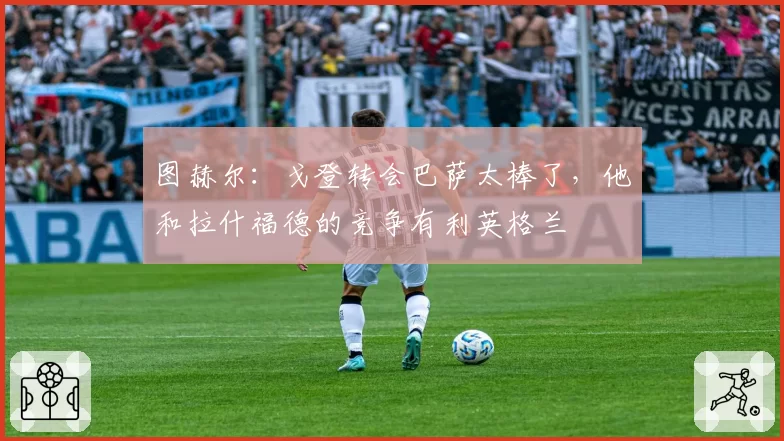 图赫尔：戈登转会巴萨太棒了，他和拉什福德的竞争有利英格兰