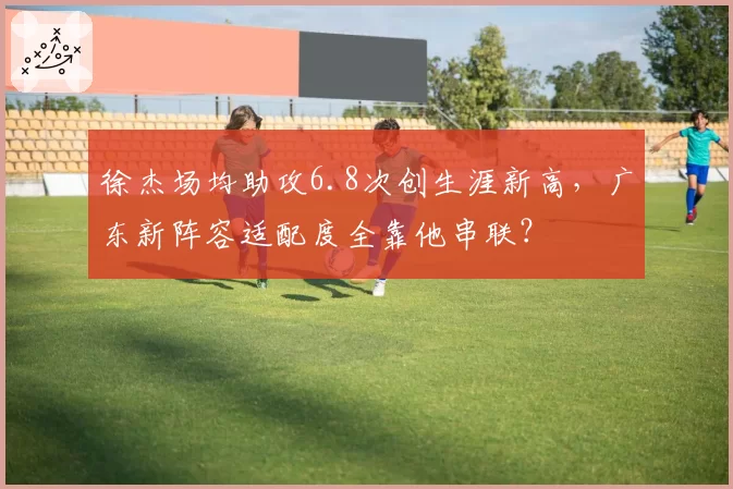 徐杰场均助攻6.8次创生涯新高，广东新阵容适配度全靠他串联？