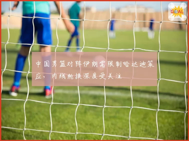 中国男篮对阵伊朗需限制哈达迪策应，内线轮换深度受关注