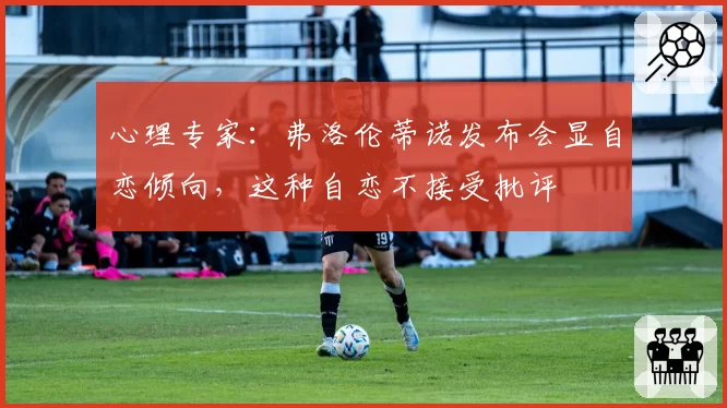 心理专家:弗洛伦蒂诺发布会显自恋倾向,这种自恋不接受批评